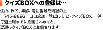 クイズBOXへの登録は…住所、氏名、年齢、電話番号を明記の上〒745-8686 山口放送 「熱血テレビ・クイズBOX」 係毎週土曜までに投函されますと、翌週のクイズBOXに登録されます。