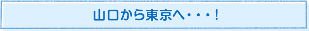 山口から東京へ…！